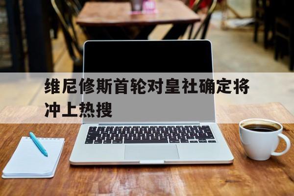 关于维尼修斯首轮对皇社确定将冲上热搜的信息