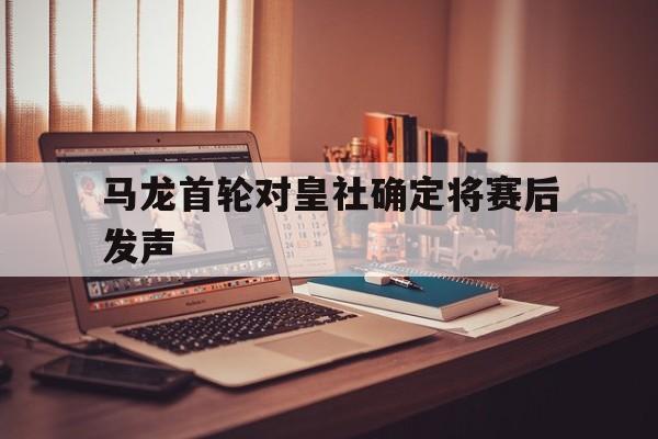 马龙首轮对皇社确定将赛后发声(马琳升任总教练未来两大去向曝光)